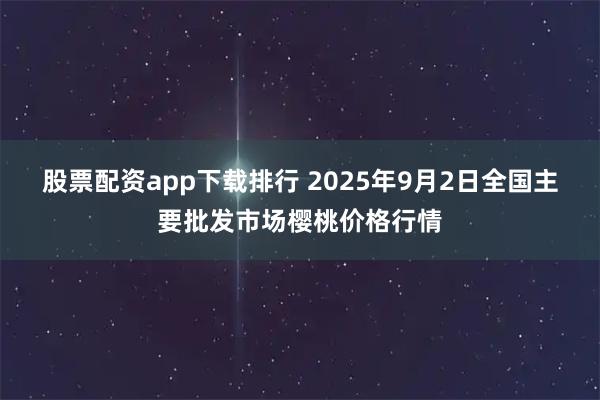股票配资app下载排行 2025年9月2日全国主要批发市场樱桃价格行情