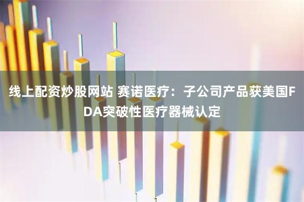 线上配资炒股网站 赛诺医疗：子公司产品获美国FDA突破性医疗器械认定