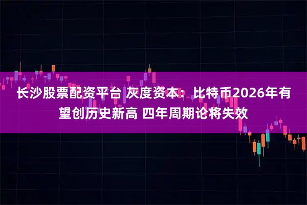 长沙股票配资平台 灰度资本：比特币2026年有望创历史新高 四年周期论将失效