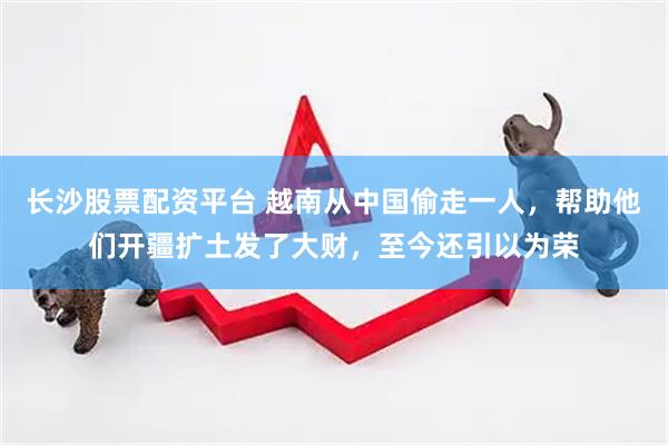 长沙股票配资平台 越南从中国偷走一人，帮助他们开疆扩土发了大财，至今还引以为荣