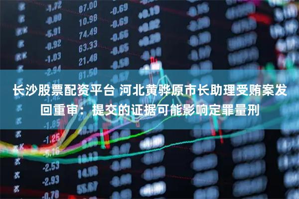 长沙股票配资平台 河北黄骅原市长助理受贿案发回重审：提交的证据可能影响定罪量刑