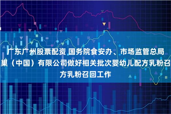 广东广州股票配资 国务院食安办、市场监管总局督促雀巢（中国）有限公司做好相关批次婴幼儿配方乳粉召回工作