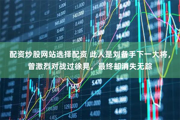 配资炒股网站选择配资 此人是刘备手下一大将，曾激烈对战过徐晃，最终却消失无踪