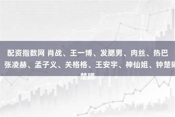 配资指数网 肖战、王一博、发腮男、肉丝、热巴、张凌赫、孟子义、关格格、王安宇、神仙姐、钟楚曦