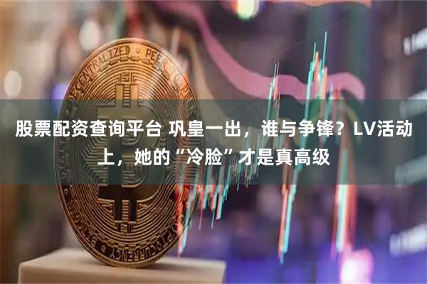 股票配资查询平台 巩皇一出，谁与争锋？LV活动上，她的“冷脸”才是真高级