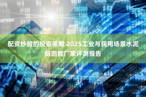 配资炒股的投资策略 2025工业与民用场景水泥烟囱管厂家评测报告