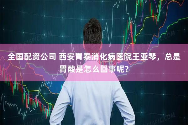 全国配资公司 西安胃泰消化病医院王亚琴，总是胃酸是怎么回事呢？