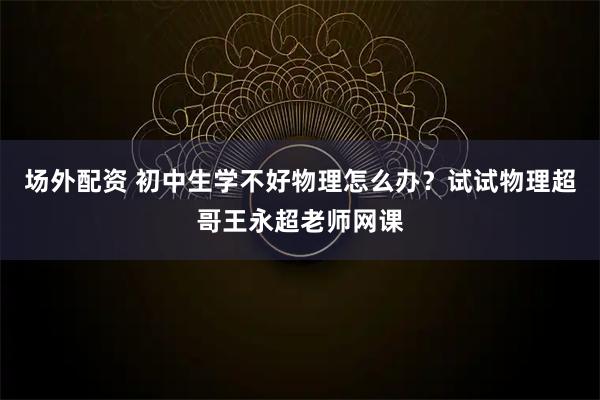 场外配资 初中生学不好物理怎么办？试试物理超哥王永超老师网课
