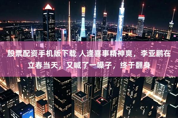 股票配资手机版下载 人逢喜事精神爽，李亚鹏在立春当天，又喊了一嗓子，终于翻身