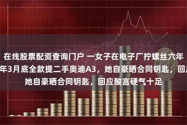 在线股票配资查询门户 一女子在电子厂拧螺丝六年攒14万，2025年3月底全款提二手奥迪A3，她自豪晒合同钥匙，回应酸言硬气十足