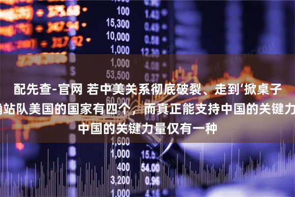 配先查-官网 若中美关系彻底破裂、走到‘掀桌子’地步，明确站队美国的国家有四个，而真正能支持中国的关键力量仅有一种