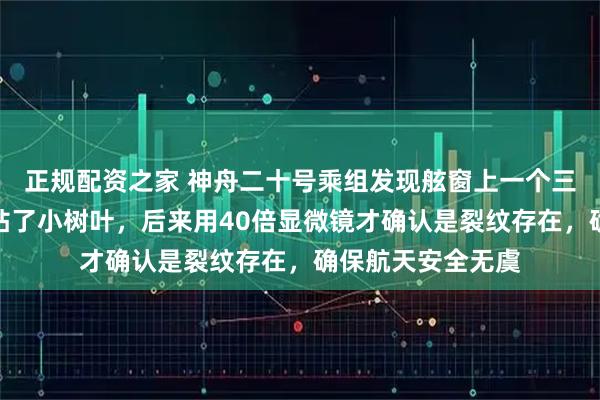 正规配资之家 神舟二十号乘组发现舷窗上一个三角形物，以为是粘了小树叶，后来用40倍显微镜才确认是裂纹存在，确保航天安全无虞