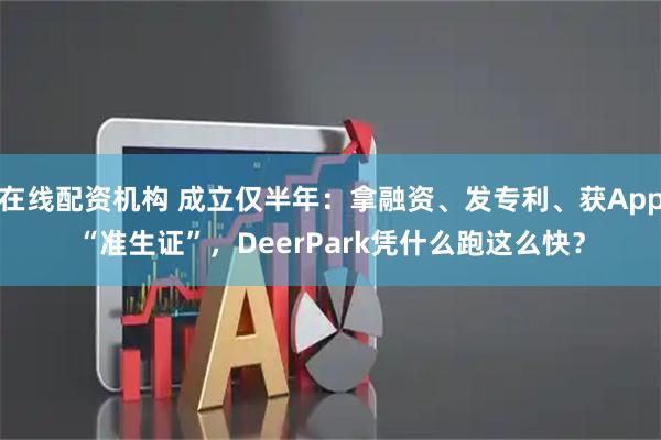 在线配资机构 成立仅半年：拿融资、发专利、获App“准生证”，DeerPark凭什么跑这么快？